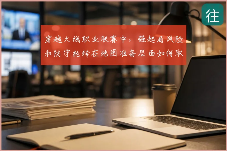 穿越火线职业联赛中，强起局风险和防守轮转在地图准备层面如何取得平衡