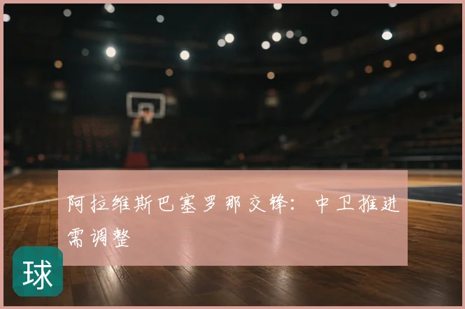 阿拉维斯巴塞罗那交锋:中卫推进需调整